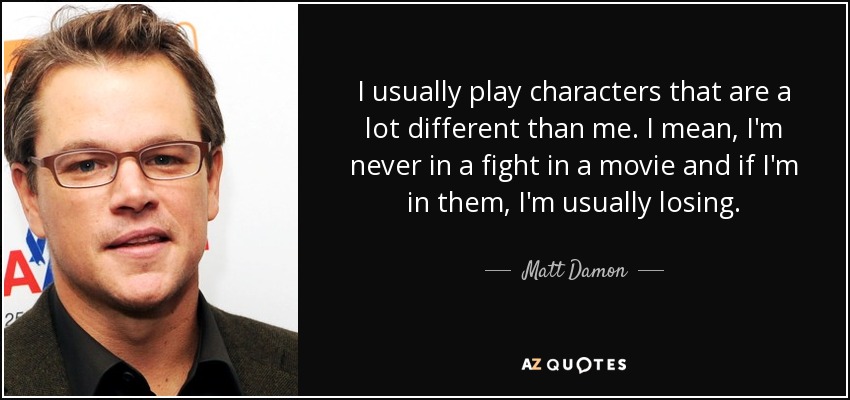 I usually play characters that are a lot different than me. I mean, I'm never in a fight in a movie and if I'm in them, I'm usually losing. - Matt Damon