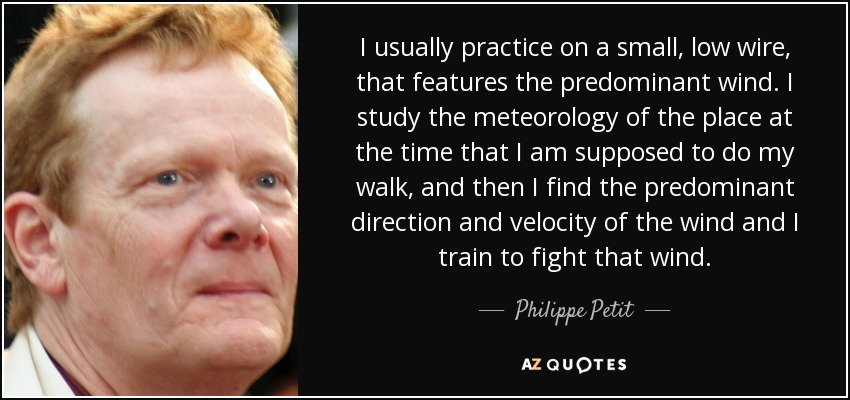 I usually practice on a small, low wire, that features the predominant wind. I study the meteorology of the place at the time that I am supposed to do my walk, and then I find the predominant direction and velocity of the wind and I train to fight that wind. - Philippe Petit