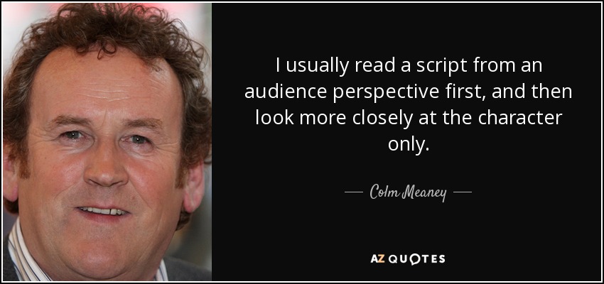 I usually read a script from an audience perspective first, and then look more closely at the character only. - Colm Meaney