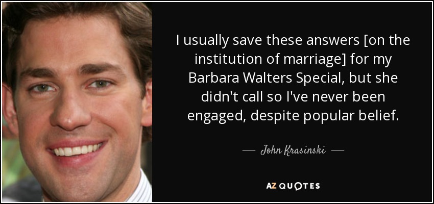 I usually save these answers [on the institution of marriage] for my Barbara Walters Special, but she didn't call so I've never been engaged, despite popular belief. - John Krasinski