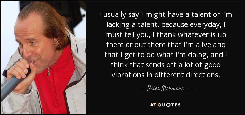 I usually say I might have a talent or I'm lacking a talent, because everyday, I must tell you, I thank whatever is up there or out there that I'm alive and that I get to do what I'm doing, and I think that sends off a lot of good vibrations in different directions. - Peter Stormare