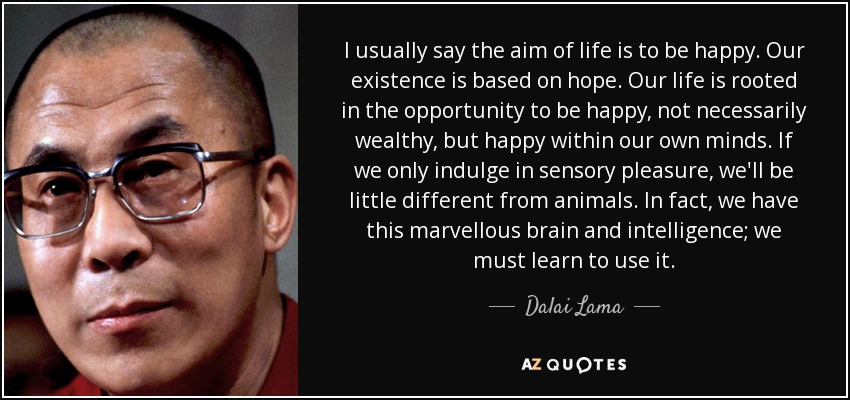 I usually say the aim of life is to be happy. Our existence is based on hope. Our life is rooted in the opportunity to be happy, not necessarily wealthy, but happy within our own minds. If we only indulge in sensory pleasure, we'll be little different from animals. In fact, we have this marvellous brain and intelligence; we must learn to use it. - Dalai Lama