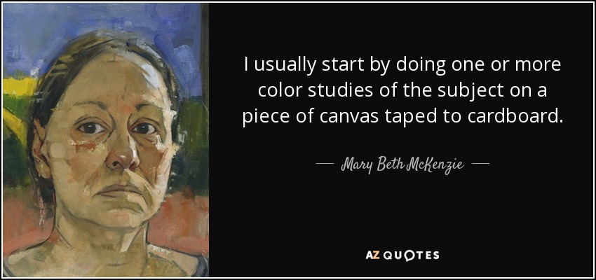 I usually start by doing one or more color studies of the subject on a piece of canvas taped to cardboard. - Mary Beth McKenzie