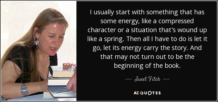 I usually start with something that has some energy, like a compressed character or a situation that's wound up like a spring. Then all I have to do is let it go, let its energy carry the story. And that may not turn out to be the beginning of the book. - Janet Fitch