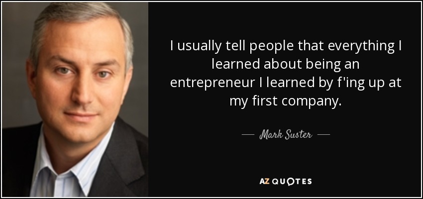 I usually tell people that everything I learned about being an entrepreneur I learned by f'ing up at my first company. - Mark Suster