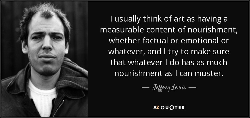 I usually think of art as having a measurable content of nourishment, whether factual or emotional or whatever, and I try to make sure that whatever I do has as much nourishment as I can muster. - Jeffrey Lewis