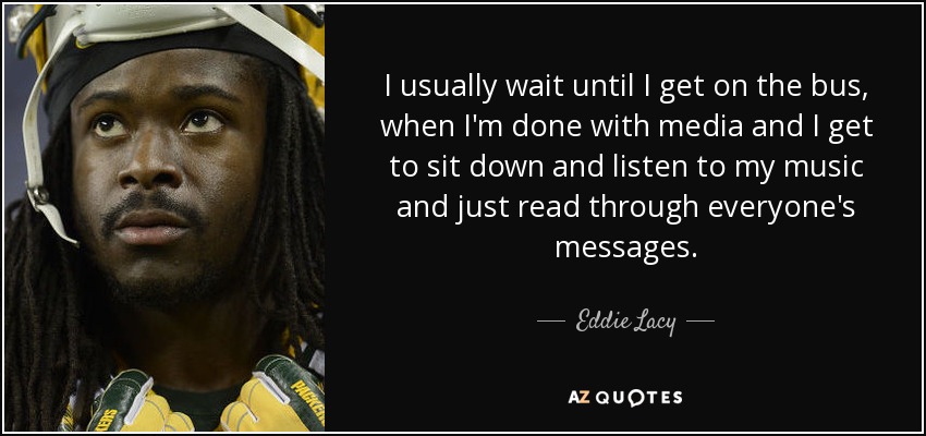 I usually wait until I get on the bus, when I'm done with media and I get to sit down and listen to my music and just read through everyone's messages. - Eddie Lacy