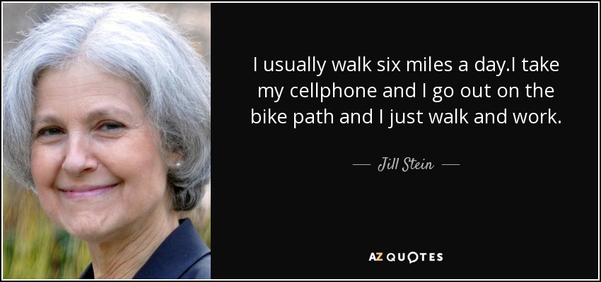 I usually walk six miles a day.I take my cellphone and I go out on the bike path and I just walk and work. - Jill Stein