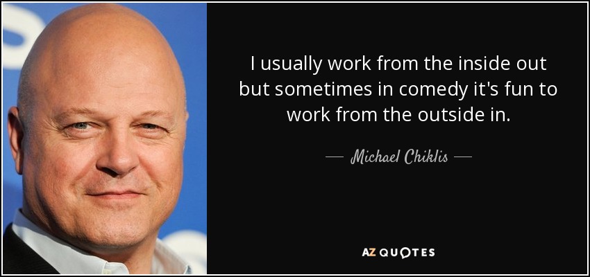 I usually work from the inside out but sometimes in comedy it's fun to work from the outside in. - Michael Chiklis