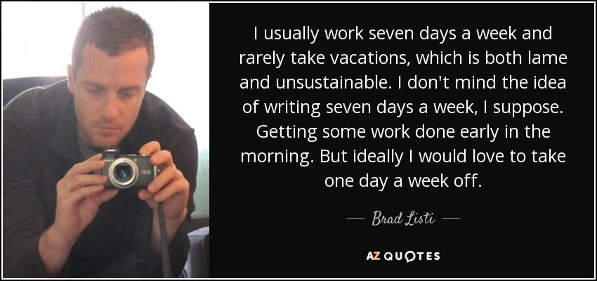 I usually work seven days a week and rarely take vacations, which is both lame and unsustainable. I don't mind the idea of writing seven days a week, I suppose. Getting some work done early in the morning. But ideally I would love to take one day a week off. - Brad Listi