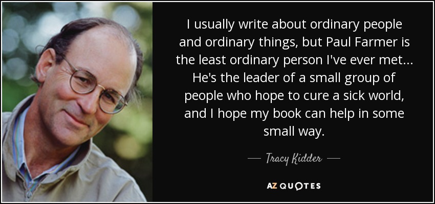 I usually write about ordinary people and ordinary things, but Paul Farmer is the least ordinary person I've ever met... He's the leader of a small group of people who hope to cure a sick world, and I hope my book can help in some small way. - Tracy Kidder