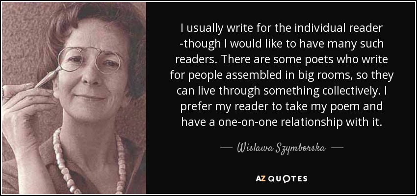I usually write for the individual reader -though I would like to have many such readers. There are some poets who write for people assembled in big rooms, so they can live through something collectively. I prefer my reader to take my poem and have a one-on-one relationship with it. - Wislawa Szymborska
