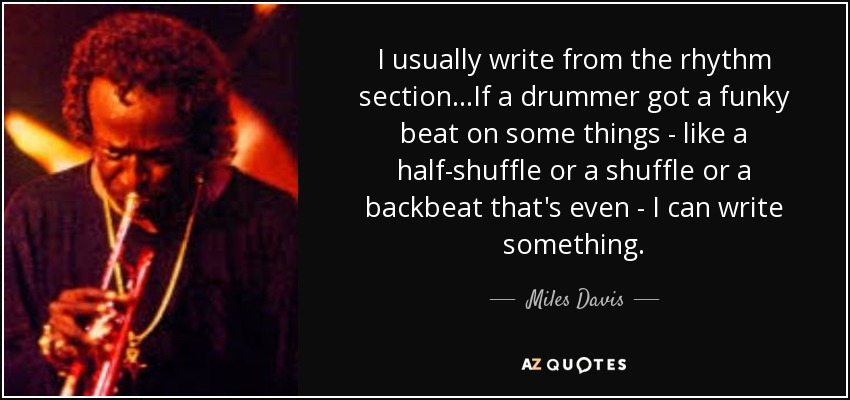 I usually write from the rhythm section...If a drummer got a funky beat on some things - like a half-shuffle or a shuffle or a backbeat that's even - I can write something. - Miles Davis
