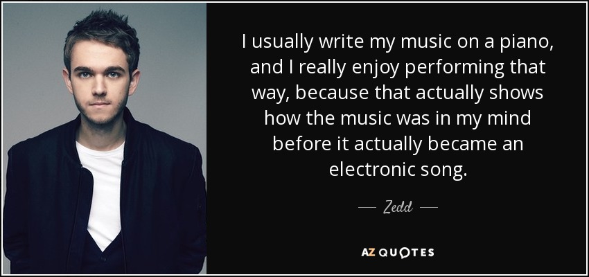 I usually write my music on a piano, and I really enjoy performing that way, because that actually shows how the music was in my mind before it actually became an electronic song. - Zedd