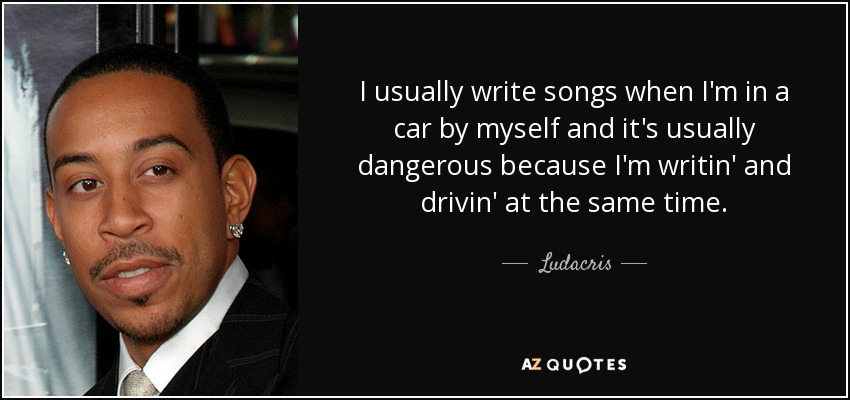 I usually write songs when I'm in a car by myself and it's usually dangerous because I'm writin' and drivin' at the same time. - Ludacris