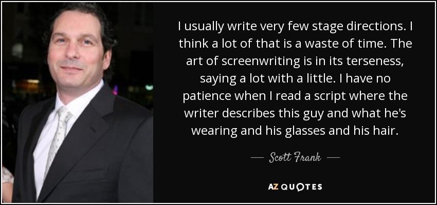 I usually write very few stage directions. I think a lot of that is a waste of time. The art of screenwriting is in its terseness, saying a lot with a little. I have no patience when I read a script where the writer describes this guy and what he's wearing and his glasses and his hair. - Scott Frank