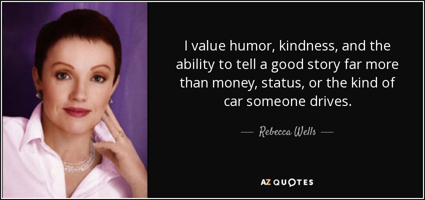 I value humor, kindness, and the ability to tell a good story far more than money, status, or the kind of car someone drives. - Rebecca Wells