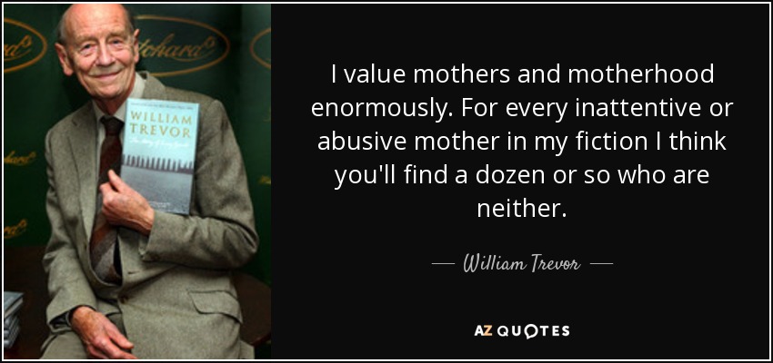 I value mothers and motherhood enormously. For every inattentive or abusive mother in my fiction I think you'll find a dozen or so who are neither. - William Trevor