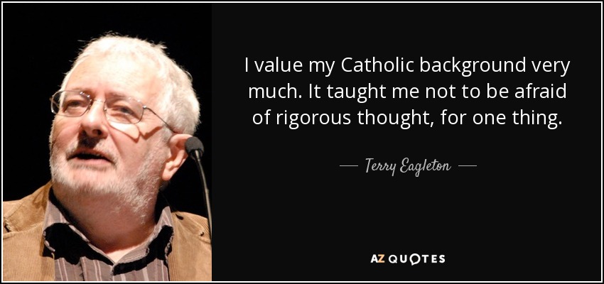 I value my Catholic background very much. It taught me not to be afraid of rigorous thought, for one thing. - Terry Eagleton