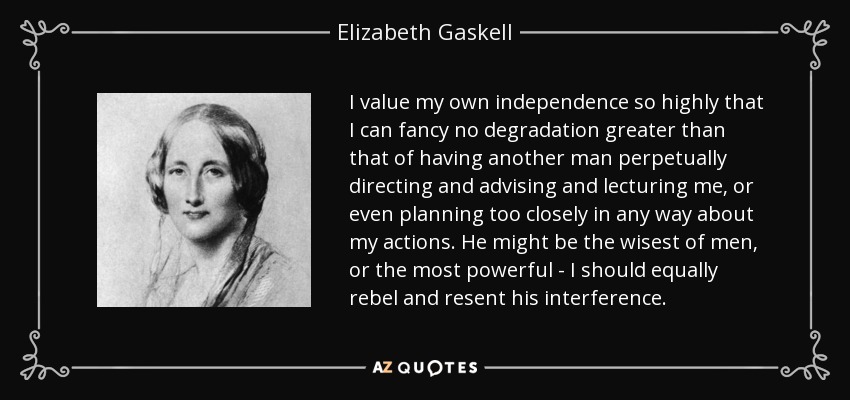 I value my own independence so highly that I can fancy no degradation greater than that of having another man perpetually directing and advising and lecturing me, or even planning too closely in any way about my actions. He might be the wisest of men, or the most powerful - I should equally rebel and resent his interference. - Elizabeth Gaskell