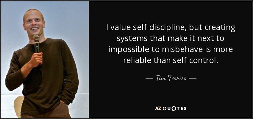 I value self-discipline, but creating systems that make it next to impossible to misbehave is more reliable than self-control. - Tim Ferriss