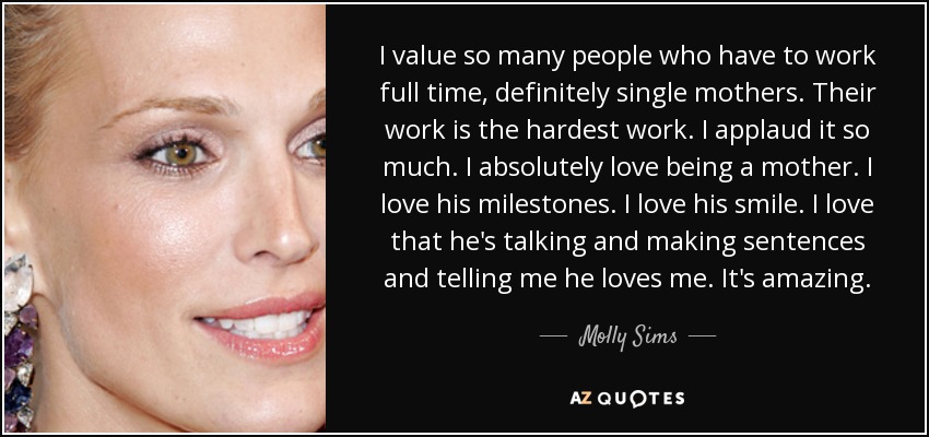 I value so many people who have to work full time, definitely single mothers. Their work is the hardest work. I applaud it so much. I absolutely love being a mother. I love his milestones. I love his smile. I love that he's talking and making sentences and telling me he loves me. It's amazing. - Molly Sims