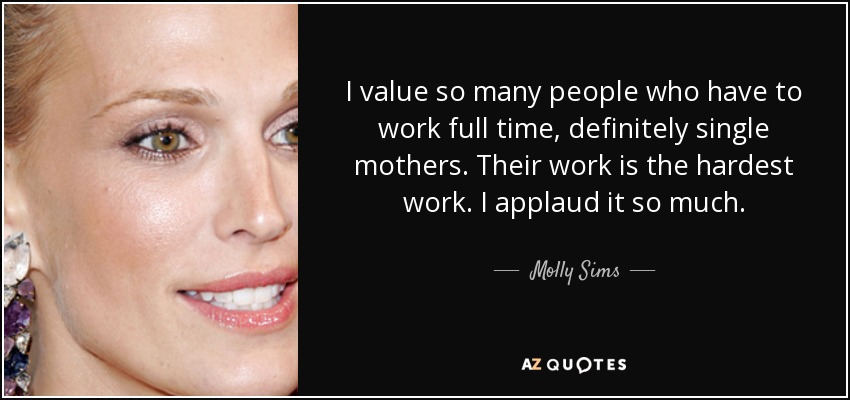 I value so many people who have to work full time, definitely single mothers. Their work is the hardest work. I applaud it so much. - Molly Sims