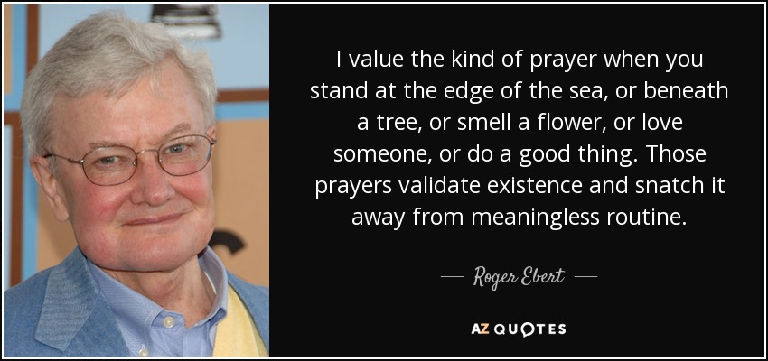 I value the kind of prayer when you stand at the edge of the sea, or beneath a tree, or smell a flower, or love someone, or do a good thing. Those prayers validate existence and snatch it away from meaningless routine. - Roger Ebert