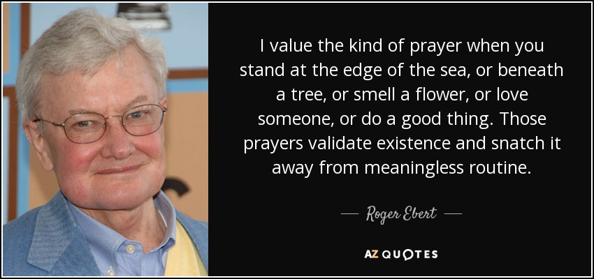 I value the kind of prayer when you stand at the edge of the sea, or beneath a tree, or smell a flower, or love someone, or do a good thing. Those prayers validate existence and snatch it away from meaningless routine. - Roger Ebert
