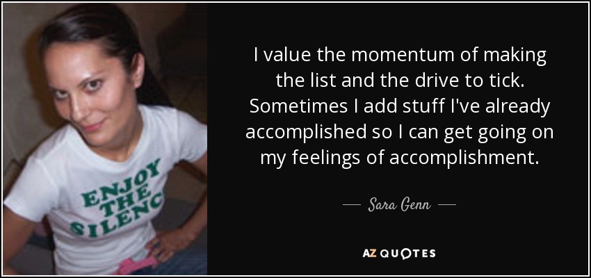 I value the momentum of making the list and the drive to tick. Sometimes I add stuff I've already accomplished so I can get going on my feelings of accomplishment. - Sara Genn