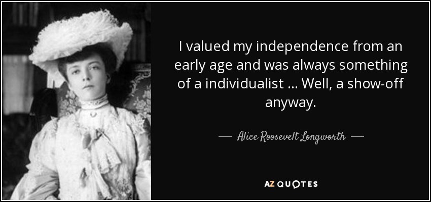 I valued my independence from an early age and was always something of a individualist … Well, a show-off anyway. - Alice Roosevelt Longworth