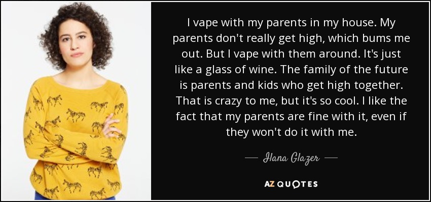 I vape with my parents in my house. My parents don't really get high, which bums me out. But I vape with them around. It's just like a glass of wine. The family of the future is parents and kids who get high together. That is crazy to me, but it's so cool. I like the fact that my parents are fine with it, even if they won't do it with me. - Ilana Glazer