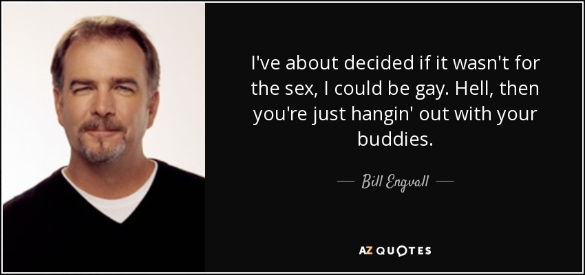 I've about decided if it wasn't for the sex, I could be gay. Hell, then you're just hangin' out with your buddies. - Bill Engvall
