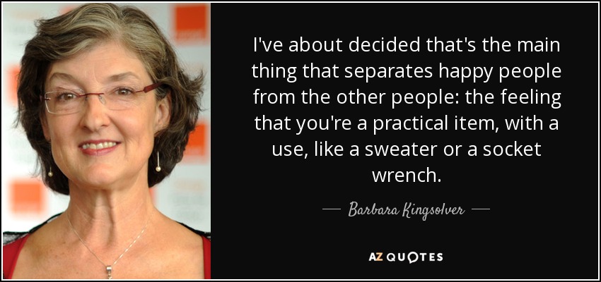 I've about decided that's the main thing that separates happy people from the other people: the feeling that you're a practical item, with a use, like a sweater or a socket wrench. - Barbara Kingsolver