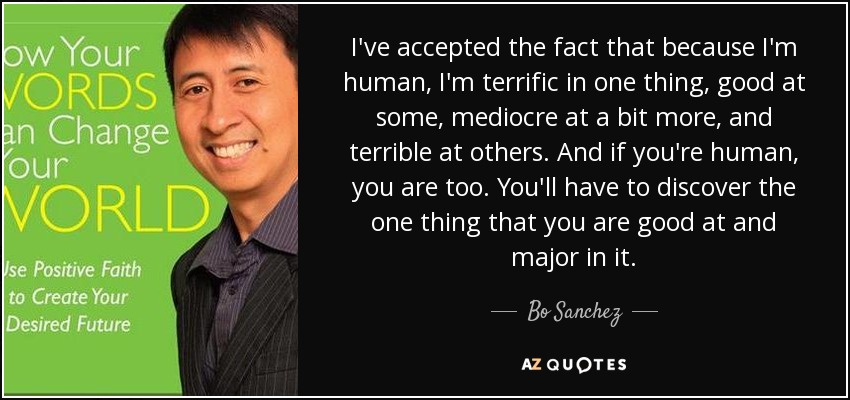 I've accepted the fact that because I'm human, I'm terrific in one thing, good at some, mediocre at a bit more, and terrible at others. And if you're human, you are too. You'll have to discover the one thing that you are good at and major in it. - Bo Sanchez
