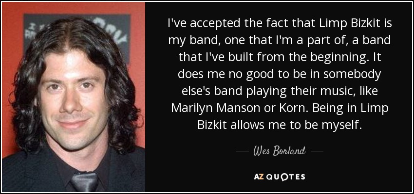 I've accepted the fact that Limp Bizkit is my band, one that I'm a part of, a band that I've built from the beginning. It does me no good to be in somebody else's band playing their music, like Marilyn Manson or Korn. Being in Limp Bizkit allows me to be myself. - Wes Borland