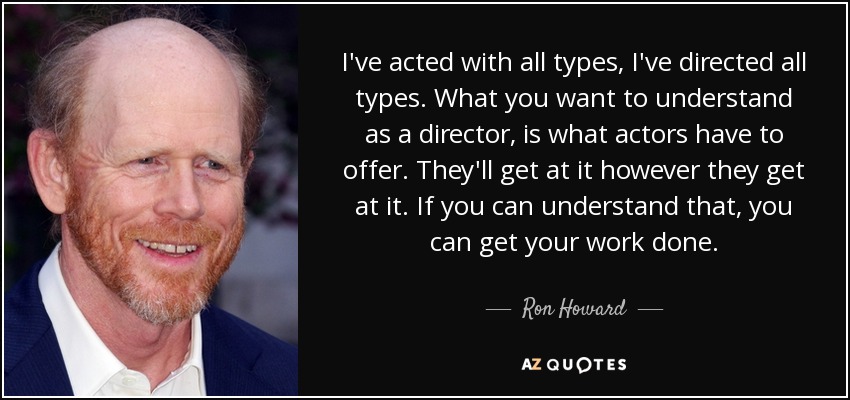 I've acted with all types, I've directed all types. What you want to understand as a director, is what actors have to offer. They'll get at it however they get at it. If you can understand that, you can get your work done. - Ron Howard