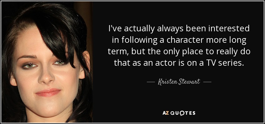 I've actually always been interested in following a character more long term, but the only place to really do that as an actor is on a TV series. - Kristen Stewart