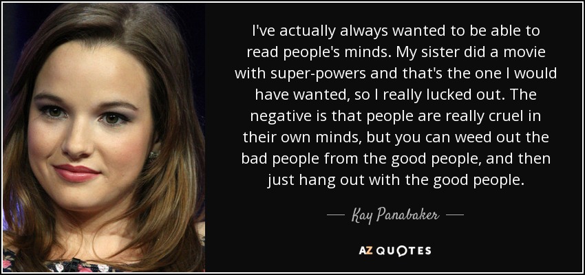 I've actually always wanted to be able to read people's minds. My sister did a movie with super-powers and that's the one I would have wanted, so I really lucked out. The negative is that people are really cruel in their own minds, but you can weed out the bad people from the good people, and then just hang out with the good people. - Kay Panabaker