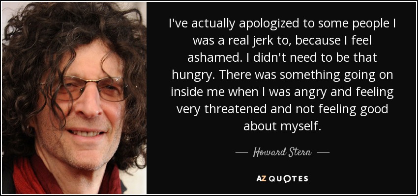 I've actually apologized to some people I was a real jerk to, because I feel ashamed. I didn't need to be that hungry. There was something going on inside me when I was angry and feeling very threatened and not feeling good about myself. - Howard Stern