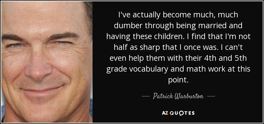 I've actually become much, much dumber through being married and having these children. I find that I'm not half as sharp that I once was. I can't even help them with their 4th and 5th grade vocabulary and math work at this point. - Patrick Warburton