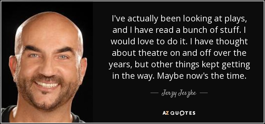 I've actually been looking at plays, and I have read a bunch of stuff. I would love to do it. I have thought about theatre on and off over the years, but other things kept getting in the way. Maybe now's the time. - Jerzy Jeszke