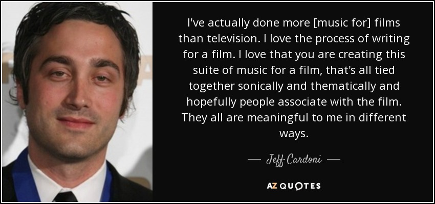 I've actually done more [music for] films than television. I love the process of writing for a film. I love that you are creating this suite of music for a film, that's all tied together sonically and thematically and hopefully people associate with the film. They all are meaningful to me in different ways. - Jeff Cardoni