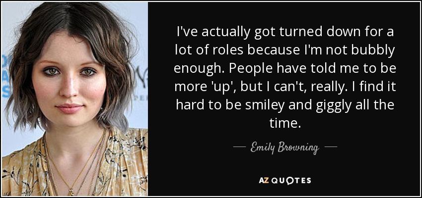 I've actually got turned down for a lot of roles because I'm not bubbly enough. People have told me to be more 'up', but I can't, really. I find it hard to be smiley and giggly all the time. - Emily Browning