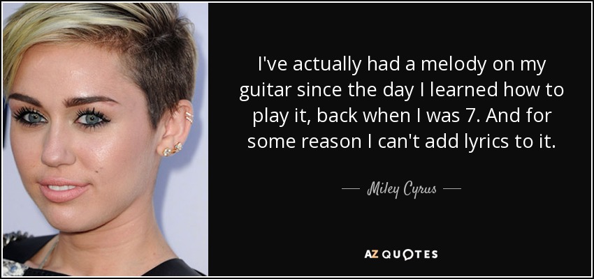 I've actually had a melody on my guitar since the day I learned how to play it, back when I was 7. And for some reason I can't add lyrics to it. - Miley Cyrus