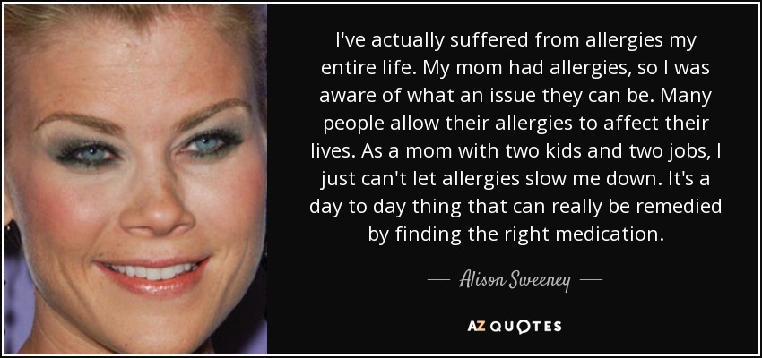 I've actually suffered from allergies my entire life. My mom had allergies, so I was aware of what an issue they can be. Many people allow their allergies to affect their lives. As a mom with two kids and two jobs, I just can't let allergies slow me down. It's a day to day thing that can really be remedied by finding the right medication. - Alison Sweeney