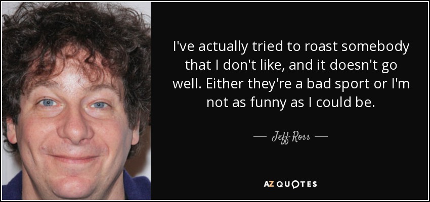 I've actually tried to roast somebody that I don't like, and it doesn't go well. Either they're a bad sport or I'm not as funny as I could be. - Jeff Ross