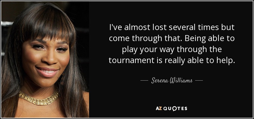 I've almost lost several times but come through that. Being able to play your way through the tournament is really able to help. - Serena Williams