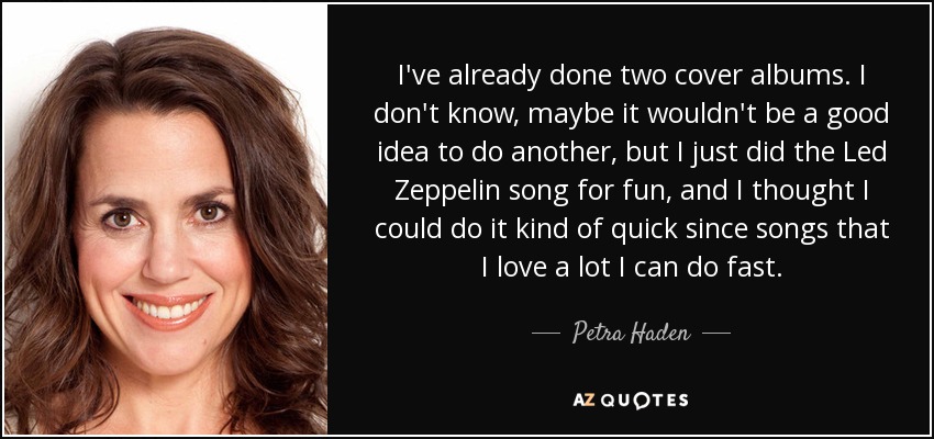 I've already done two cover albums. I don't know, maybe it wouldn't be a good idea to do another, but I just did the Led Zeppelin song for fun, and I thought I could do it kind of quick since songs that I love a lot I can do fast. - Petra Haden