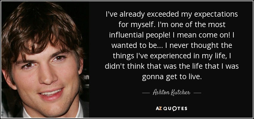 I've already exceeded my expectations for myself. I'm one of the most influential people! I mean come on! I wanted to be... I never thought the things I've experienced in my life, I didn't think that was the life that I was gonna get to live. - Ashton Kutcher